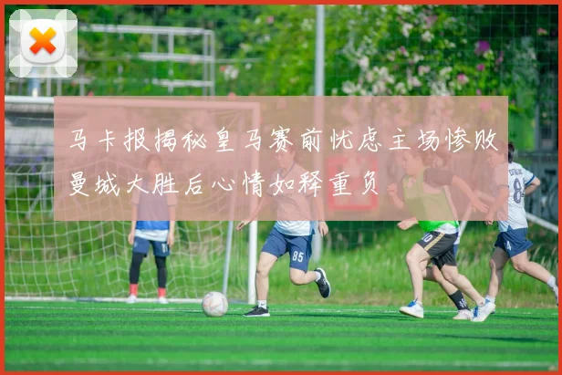 马卡报揭秘皇马赛前忧虑主场惨败曼城大胜后心情如释重负