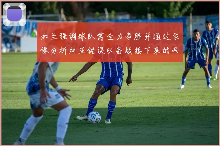 加兰强调球队需全力争胜并通过录像分析纠正错误以备战接下来的两场比赛