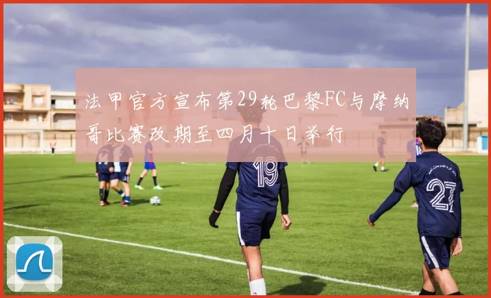 法甲官方宣布第29轮巴黎FC与摩纳哥比赛改期至四月十日举行