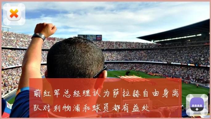 前红军总经理认为萨拉赫自由身离队对利物浦和球员都有益处