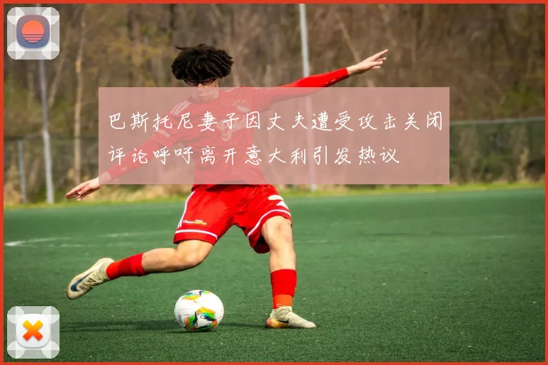 巴斯托尼妻子因丈夫遭受攻击关闭评论呼吁离开意大利引发热议