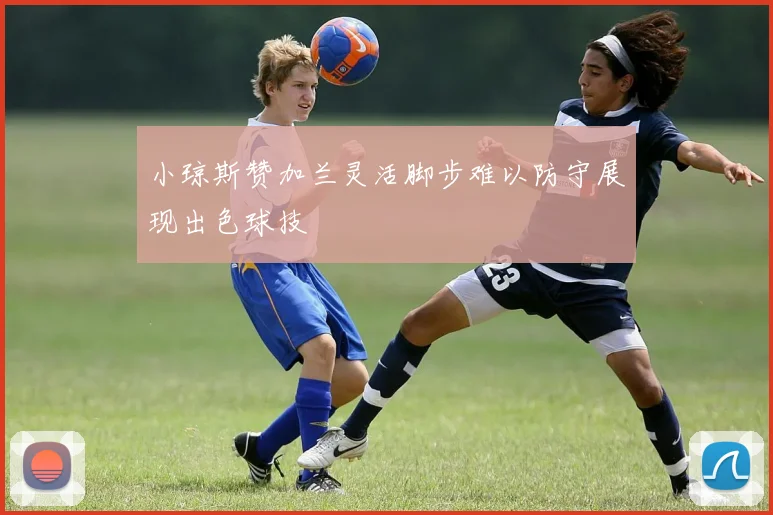 小琼斯赞加兰灵活脚步难以防守展现出色球技