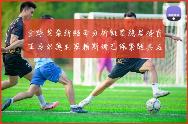 金球奖最新赔率分析凯恩稳居榜首亚马尔奥利塞赖斯姆巴佩紧随其后