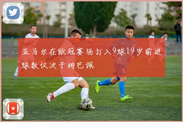 亚马尔在欧冠赛场打入9球19岁前进球数仅次于姆巴佩