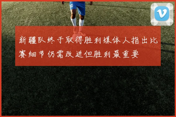 新疆队终于取得胜利媒体人指出比赛细节仍需改进但胜利最重要