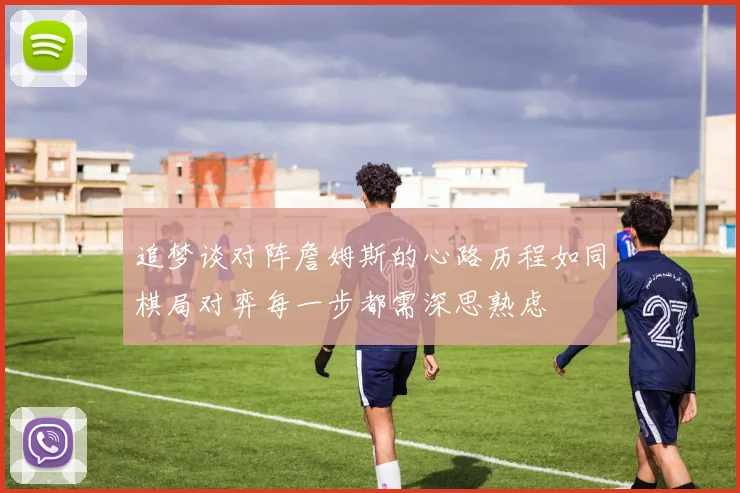 追梦谈对阵詹姆斯的心路历程如同棋局对弈每一步都需深思熟虑