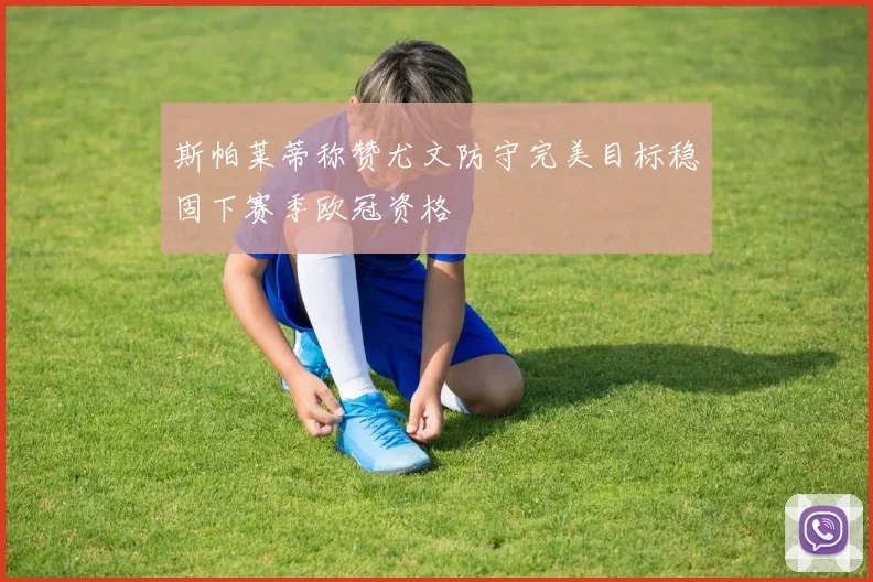 斯帕莱蒂称赞尤文防守完美目标稳固下赛季欧冠资格