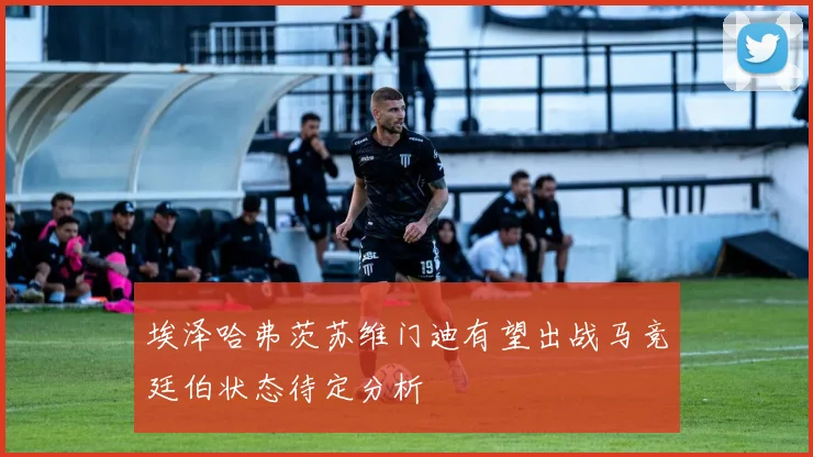 埃泽哈弗茨苏维门迪有望出战马竞廷伯状态待定分析